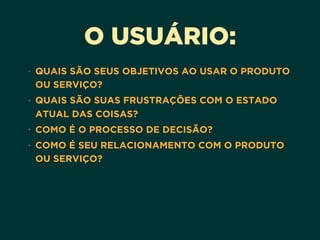 O USUÁRIO:
• QUAIS SÃO SEUS OBJETIVOS AO USAR O PRODUTO
OU SERVIÇO?
• QUAIS SÃO SUAS FRUSTRAÇÕES COM O ESTADO
ATUAL DAS COISAS?
• COMO É O PROCESSO DE DECISÃO?
• COMO É SEU RELACIONAMENTO COM O PRODUTO
OU SERVIÇO?
 