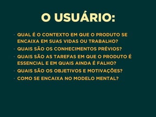 O USUÁRIO:
• QUAL É O CONTEXTO EM QUE O PRODUTO SE
ENCAIXA EM SUAS VIDAS OU TRABALHO?
• QUAIS SÃO OS CONHECIMENTOS PRÉVIOS?
• QUAIS SÃO AS TAREFAS EM QUE O PRODUTO É
ESSENCIAL E EM QUAIS AINDA É FALHO?
• QUAIS SÃO OS OBJETIVOS E MOTIVAÇÕES?
• COMO SE ENCAIXA NO MODELO MENTAL?
 