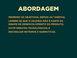 ABORDAGEM
• PRIMEIRO OS OBJETIVOS, DEPOIS AS TAREFAS;
• LEMBRE-SE QUE O USUÁRIO NÃO É PARTE DA
EQUIPE DE DESENVOLVIMENTO DO PRODUTO;
• EVITR DEBATES TECNOLÓGICOS; E
• ENCORAJAR ROTEIROS E NARRATIVAS.
 