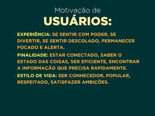Motivação de
USUÁRIOS:
• EXPERIÊNCIA: SE SENTIR COM PODER, SE
DIVERTIR, SE SENTIR DESCOLADO, PERMANECER
FOCADO E ALERTA.
• FINALIDADE: ESTAR CONECTADO, SABER O
ESTADO DAS COISAS, SER EFICIENTE, ENCONTRAR
A INFORMAÇÃO QUE PRECISA RAPIDAMENTE.
• ESTILO DE VIDA: SER CONHECEDOR, POPULAR,
RESPEITADO, SATISFAZER AMBIÇÕES.
 