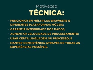 Motivação
TÉCNICA:
• FUNCIONAR EM MÚLTIPLOS BROWSERS E
DIFERENTES PLATAFORMAS MÓVEIS;
• GARANTIR INTEGRIDADE DOS DADOS;
• AUMENTAR VELOCIDADE DE PROCESSAMENTO;
• USAR CERTA LINGUAGEM OU PROCESSO; E
• MANTER CONSISTÊNCIA ATRAVÉS DE TODAS AS
EXPERIÊNCIAS POSSÍVEIS.
 
