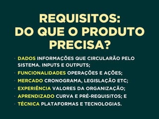 REQUISITOS:
DO QUE O PRODUTO
PRECISA?
• DADOS INFORMAÇÕES QUE CIRCULARÃO PELO
SISTEMA. INPUTS E OUTPUTS;
• FUNCIONALIDADES OPERAÇÕES E AÇÕES;
• MERCADO CRONOGRAMA, LEGISLAÇÃO ETC;
• EXPERIÊNCIA VALORES DA ORGANIZAÇÃO;
• APRENDIZADO CURVA E PRÉ-REQUISITOS; E
• TÉCNICA PLATAFORMAS E TECNOLOGIAS.
 