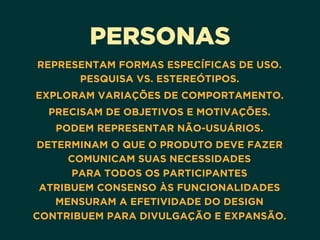 PERSONAS
REPRESENTAM FORMAS ESPECÍFICAS DE USO. 
PESQUISA VS. ESTEREÓTIPOS.
EXPLORAM VARIAÇÕES DE COMPORTAMENTO.
PRECISAM DE OBJETIVOS E MOTIVAÇÕES.
PODEM REPRESENTAR NÃO-USUÁRIOS.
DETERMINAM O QUE O PRODUTO DEVE FAZER 
COMUNICAM SUAS NECESSIDADES 
PARA TODOS OS PARTICIPANTES 
ATRIBUEM CONSENSO ÀS FUNCIONALIDADES 
MENSURAM A EFETIVIDADE DO DESIGN 
CONTRIBUEM PARA DIVULGAÇÃO E EXPANSÃO.
 