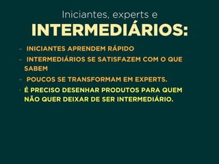 Iniciantes, experts e
INTERMEDIÁRIOS:
- INICIANTES APRENDEM RÁPIDO
- INTERMEDIÁRIOS SE SATISFAZEM COM O QUE
SABEM
- POUCOS SE TRANSFORMAM EM EXPERTS.
• É PRECISO DESENHAR PRODUTOS PARA QUEM 
NÃO QUER DEIXAR DE SER INTERMEDIÁRIO.
 