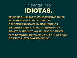 Iniciantes, não
IDIOTAS.
• PENSE NOS INICIANTES COMO PESSOAS MUITO
INTELIGENTES E MUITO OCUPADAS.
• É PRECISO PROMOVER RAPIDAMENTE OS
INICIANTES PARA O NÍVEL INTERMEDIÁRIO.
• ADAPTE O PRODUTO AO SEU MODELO MENTAL.
• ELES DEPENDEM MUITO DE MENUS E NUNCA SÃO
OBJETIVOS: ESTÃO APRENDENDO.
 