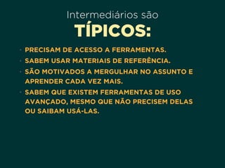 Intermediários são
TÍPICOS:
• PRECISAM DE ACESSO A FERRAMENTAS.
• SABEM USAR MATERIAIS DE REFERÊNCIA.
• SÃO MOTIVADOS A MERGULHAR NO ASSUNTO E
APRENDER CADA VEZ MAIS.
• SABEM QUE EXISTEM FERRAMENTAS DE USO
AVANÇADO, MESMO QUE NÃO PRECISEM DELAS
OU SAIBAM USÁ-LAS.
 