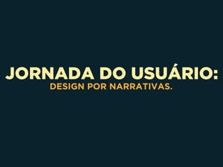 JORNADA DO USUÁRIO:
DESIGN POR NARRATIVAS.
 