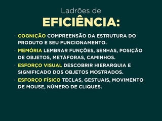 Ladrões de
EFICIÊNCIA:
• COGNIÇÃO COMPREENSÃO DA ESTRUTURA DO
PRODUTO E SEU FUNCIONAMENTO.
• MEMÓRIA LEMBRAR FUNÇÕES, SENHAS, POSIÇÃO
DE OBJETOS, METÁFORAS, CAMINHOS.
• ESFORÇO VISUAL DESCOBRIR HIERARQUIA E
SIGNIFICADO DOS OBJETOS MOSTRADOS.
• ESFORÇO FÍSICO TECLAS, GESTUAIS, MOVIMENTO
DE MOUSE, NÚMERO DE CLIQUES.
 