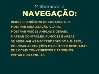 Melhorando a
NAVEGAÇÃO:
• REDUZIR O NÚMERO DE LUGARES A IR.
• MOSTRAR SINALIZAÇÃO CLARA.
• MOSTRAR VISÕES AMPLAS E GERAIS.
• MAPEAR CONTROLES, FUNÇÕES E ÁREAS.
• SE ADEQUAR ÀS NECESSIDADES DO USUÁRIO;.
• COLOCAR AS FUNÇÕES MAIS ÚTEIS E DESEJADAS
EM LOCAIS CONVENIENTES E PRÓXIMOS.
• EVITAR HIERARQUIAS.
 