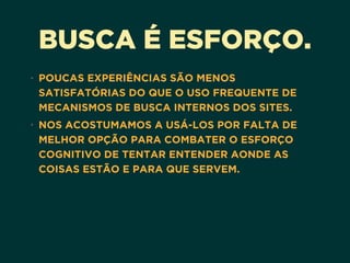 BUSCA É ESFORÇO.
• POUCAS EXPERIÊNCIAS SÃO MENOS
SATISFATÓRIAS DO QUE O USO FREQUENTE DE
MECANISMOS DE BUSCA INTERNOS DOS SITES.
• NOS ACOSTUMAMOS A USÁ-LOS POR FALTA DE
MELHOR OPÇÃO PARA COMBATER O ESFORÇO
COGNITIVO DE TENTAR ENTENDER AONDE AS
COISAS ESTÃO E PARA QUE SERVEM.
 
