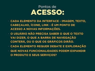 Pontos de
ACESSO:
• CADA ELEMENTO DA INTERFACE - IMAGEM, TEXTO,
CABEÇALHO, ÍCONE, LINK - É UM PONTO DE
ACESSO A NOVAS INFORMAÇÕES.
• O USUÁRIO NÃO PRECISA SABER O QUE O TEXTO
VAI DIZER, O QUE A BARRA DE NAVEGAÇÃO
CONTERÁ, OU O QUE OS GRÁFICOS DIRÃO.
• CADA ELEMENTO REQUER DEBATE E EXPLORAÇÃO
• QUE NOVAS FUNCIONALIDADES PODEM EXPANDIR
O PRODUTO E SEUS SERVIÇOS?
 