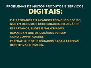 PROBLEMAS DE MUITOS PRODUTOS E SERVIÇOS:
DIGITAIS:
• MAIS FOCADOS EM AVANÇOS TECNOLÓGICOS DO
QUE EM DESEJOS E NECESSIDADES DO USUÁRIO.
• ESPARTANOS, RUDES E MAL-CRIADOS.
• DEMANDAM QUE OS USUÁRIOS PENSEM 
COMO COMPUTADORES.
• ESPERAM QUE SEUS USUÁRIOS FAÇAM TAREFAS
REPETITIVAS E INÚTEIS.
 