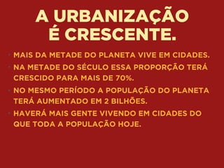 A URBANIZAÇÃO 
É CRESCENTE.
• MAIS DA METADE DO PLANETA VIVE EM CIDADES.
• NA METADE DO SÉCULO ESSA PROPORÇÃO TERÁ
CRESCIDO PARA MAIS DE 70%.
• NO MESMO PERÍODO A POPULAÇÃO DO PLANETA
TERÁ AUMENTADO EM 2 BILHÕES.
• HAVERÁ MAIS GENTE VIVENDO EM CIDADES DO
QUE TODA A POPULAÇÃO HOJE.
 