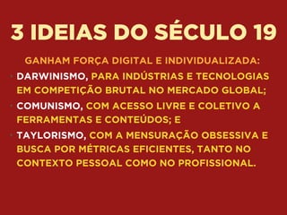3 IDEIAS DO SÉCULO 19
GANHAM FORÇA DIGITAL E INDIVIDUALIZADA:
• DARWINISMO, PARA INDÚSTRIAS E TECNOLOGIAS
EM COMPETIÇÃO BRUTAL NO MERCADO GLOBAL;
• COMUNISMO, COM ACESSO LIVRE E COLETIVO A
FERRAMENTAS E CONTEÚDOS; E
• TAYLORISMO, COM A MENSURAÇÃO OBSESSIVA E
BUSCA POR MÉTRICAS EFICIENTES, TANTO NO
CONTEXTO PESSOAL COMO NO PROFISSIONAL.
 