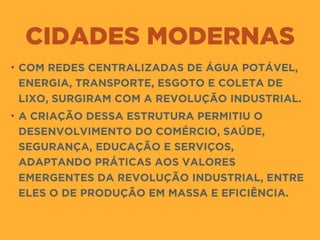 CIDADES MODERNAS
• COM REDES CENTRALIZADAS DE ÁGUA POTÁVEL,
ENERGIA, TRANSPORTE, ESGOTO E COLETA DE
LIXO, SURGIRAM COM A REVOLUÇÃO INDUSTRIAL.
• A CRIAÇÃO DESSA ESTRUTURA PERMITIU O
DESENVOLVIMENTO DO COMÉRCIO, SAÚDE,
SEGURANÇA, EDUCAÇÃO E SERVIÇOS,
ADAPTANDO PRÁTICAS AOS VALORES
EMERGENTES DA REVOLUÇÃO INDUSTRIAL, ENTRE
ELES O DE PRODUÇÃO EM MASSA E EFICIÊNCIA.
 