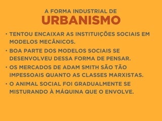 A FORMA INDUSTRIAL DE
URBANISMO
• TENTOU ENCAIXAR AS INSTITUIÇÕES SOCIAIS EM
MODELOS MECÂNICOS.
• BOA PARTE DOS MODELOS SOCIAIS SE
DESENVOLVEU DESSA FORMA DE PENSAR.
• OS MERCADOS DE ADAM SMITH SÃO TÃO
IMPESSOAIS QUANTO AS CLASSES MARXISTAS.
• O ANIMAL SOCIAL FOI GRADUALMENTE SE
MISTURANDO À MÁQUINA QUE O ENVOLVE.
 