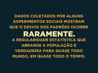 RARAMENTE.
DADOS COLETADOS POR ALGUNS
EXPERIMENTOS SOCIAIS MOSTRAM
QUE O DESVIO DOS PADRÕES OCORRE
A REGULARIDADE ESTATÍSTICA QUE
ABRANGE A POPULAÇÃO É
VERDADEIRA PARA QUASE TODO
MUNDO, EM QUASE TODO O TEMPO.
 