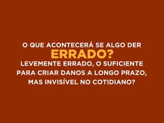 ERRADO?
O QUE ACONTECERÁ SE ALGO DER
LEVEMENTE ERRADO, O SUFICIENTE
PARA CRIAR DANOS A LONGO PRAZO,
MAS INVISÍVEL NO COTIDIANO?
 