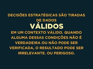 VÁLIDOS
DECISÕES ESTRATÉGICAS SÃO TIRADAS
DE DADOS
EM UM CONTEXTO VÁLIDO. QUANDO
ALGUMA DESSAS CONDIÇÕES NÃO É
VERDADEIRA OU NÃO PODE SER
VERIFICADA, O RESULTADO PODE SER
IRRELEVANTE. OU PERIGOSO.
 
