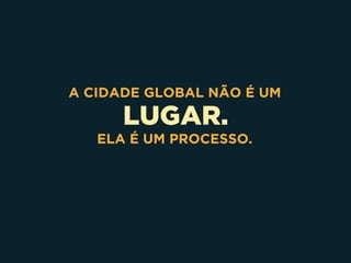 LUGAR.
A CIDADE GLOBAL NÃO É UM
ELA É UM PROCESSO.
 
