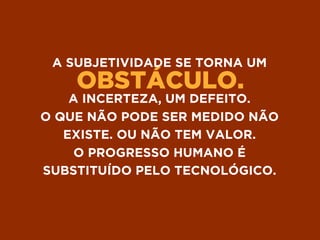 OBSTÁCULO.
A SUBJETIVIDADE SE TORNA UM
A INCERTEZA, UM DEFEITO.
O QUE NÃO PODE SER MEDIDO NÃO
EXISTE. OU NÃO TEM VALOR.
O PROGRESSO HUMANO É
SUBSTITUÍDO PELO TECNOLÓGICO.
 