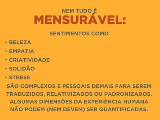 NEM TUDO É
MENSURÁVEL:
SENTIMENTOS COMO
• BELEZA
• EMPATIA
• CRIATIVIDADE
• SOLIDÃO
• STRESS
SÃO COMPLEXOS E PESSOAIS DEMAIS PARA SEREM
TRADUZIDOS, RELATIVIZADOS OU PADRONIZADOS.
ALGUMAS DIMENSÕES DA EXPERIÊNCIA HUMANA
NÃO PODEM (NEM DEVEM) SER QUANTIFICADAS.
 