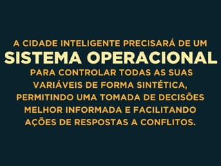 SISTEMA OPERACIONAL
A CIDADE INTELIGENTE PRECISARÁ DE UM
PARA CONTROLAR TODAS AS SUAS
VARIÁVEIS DE FORMA SINTÉTICA,
PERMITINDO UMA TOMADA DE DECISÕES
MELHOR INFORMADA E FACILITANDO
AÇÕES DE RESPOSTAS A CONFLITOS.
 
