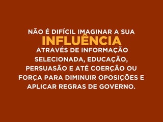 INFLUÊNCIA
NÃO É DIFÍCIL IMAGINAR A SUA
ATRAVÉS DE INFORMAÇÃO
SELECIONADA, EDUCAÇÃO,
PERSUASÃO E ATÉ COERÇÃO OU
FORÇA PARA DIMINUIR OPOSIÇÕES E
APLICAR REGRAS DE GOVERNO.
 