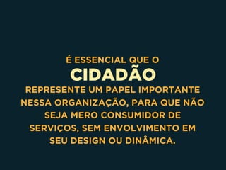 CIDADÃO
É ESSENCIAL QUE O
REPRESENTE UM PAPEL IMPORTANTE
NESSA ORGANIZAÇÃO, PARA QUE NÃO
SEJA MERO CONSUMIDOR DE
SERVIÇOS, SEM ENVOLVIMENTO EM
SEU DESIGN OU DINÂMICA.
 