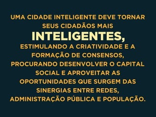 INTELIGENTES,
UMA CIDADE INTELIGENTE DEVE TORNAR
SEUS CIDADÃOS MAIS
ESTIMULANDO A CRIATIVIDADE E A
FORMAÇÃO DE CONSENSOS,
PROCURANDO DESENVOLVER O CAPITAL
SOCIAL E APROVEITAR AS
OPORTUNIDADES QUE SURGEM DAS
SINERGIAS ENTRE REDES,
ADMINISTRAÇÃO PÚBLICA E POPULAÇÃO.
 