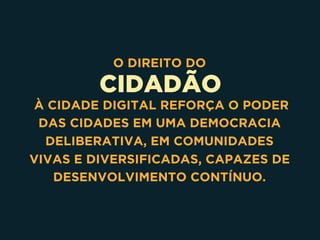 CIDADÃO
O DIREITO DO
À CIDADE DIGITAL REFORÇA O PODER
DAS CIDADES EM UMA DEMOCRACIA
DELIBERATIVA, EM COMUNIDADES
VIVAS E DIVERSIFICADAS, CAPAZES DE
DESENVOLVIMENTO CONTÍNUO.
 