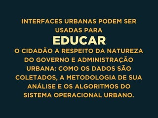 EDUCAR
INTERFACES URBANAS PODEM SER
USADAS PARA
O CIDADÃO A RESPEITO DA NATUREZA
DO GOVERNO E ADMINISTRAÇÃO
URBANA: COMO OS DADOS SÃO
COLETADOS, A METODOLOGIA DE SUA
ANÁLISE E OS ALGORITMOS DO
SISTEMA OPERACIONAL URBANO.
 