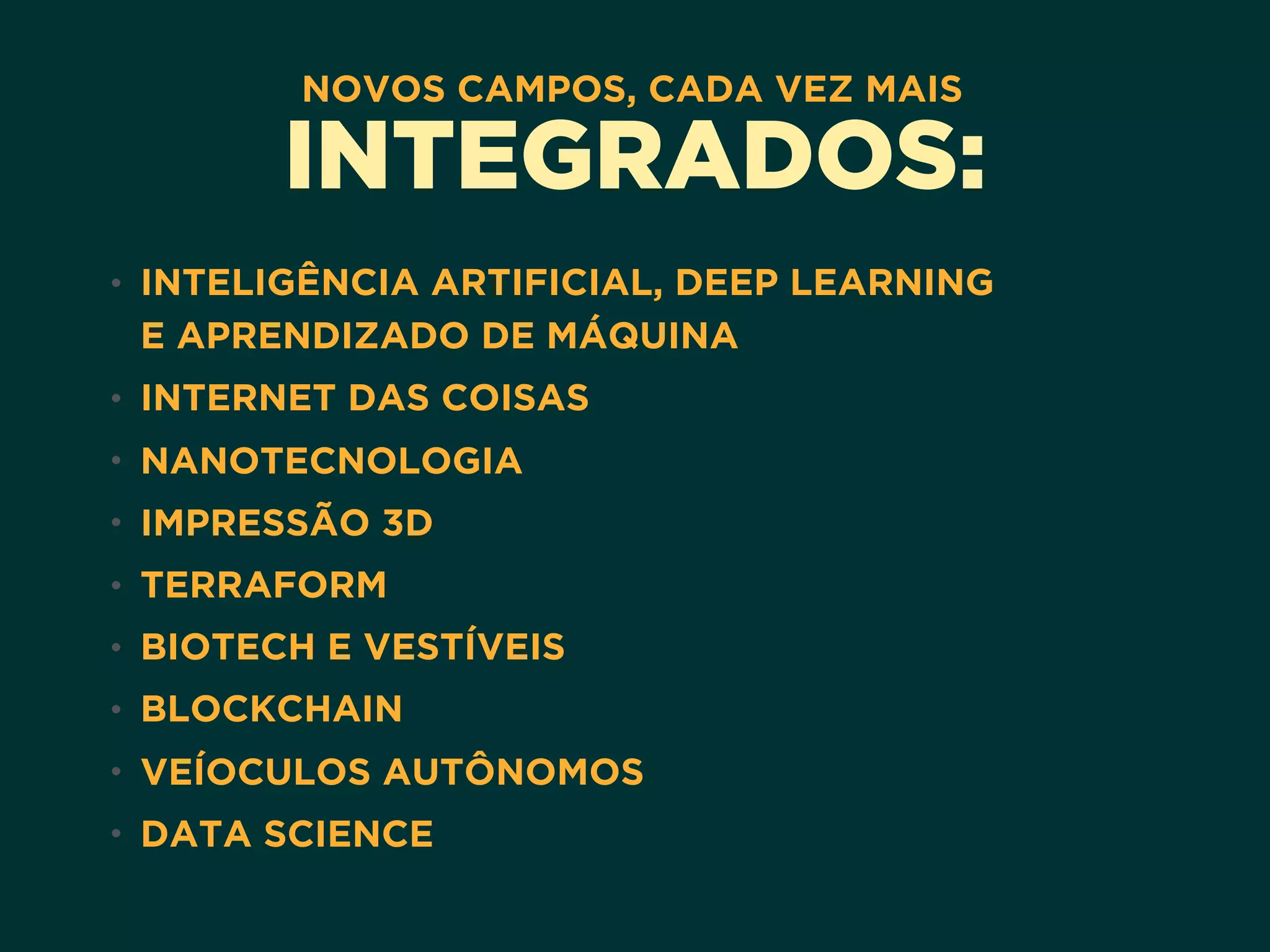 NOVOS CAMPOS, CADA VEZ MAIS
INTEGRADOS:
• INTELIGÊNCIA ARTIFICIAL, DEEP LEARNING 
E APRENDIZADO DE MÁQUINA
• INTERNET DAS COISAS
• NANOTECNOLOGIA
• IMPRESSÃO 3D
• TERRAFORM
• BIOTECH E VESTÍVEIS
• BLOCKCHAIN
• VEÍOCULOS AUTÔNOMOS
• DATA SCIENCE
 
