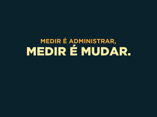 MEDIR É MUDAR.
MEDIR É ADMINISTRAR,
 