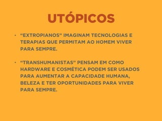 UTÓPICOS
• “EXTROPIANOS” IMAGINAM TECNOLOGIAS E
TERAPIAS QUE PERMITAM AO HOMEM VIVER
PARA SEMPRE.  
• “TRANSHUMANISTAS” PENSAM EM COMO
HARDWARE E COSMÉTICA PODEM SER USADOS
PARA AUMENTAR A CAPACIDADE HUMANA,
BELEZA E TER OPORTUNIDADES PARA VIVER
PARA SEMPRE.
 