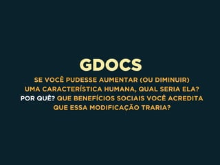 GDOCS
SE VOCÊ PUDESSE AUMENTAR (OU DIMINUIR) 
UMA CARACTERÍSTICA HUMANA, QUAL SERIA ELA? 
POR QUÊ? QUE BENEFÍCIOS SOCIAIS VOCÊ ACREDITA 
QUE ESSA MODIFICAÇÃO TRARIA?
 