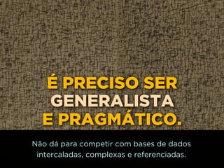É PRECISO SER
GENERALISTA
E PRAGMÁTICO.
Não dá para competir com bases de dados
intercaladas, complexas e referenciadas.
 