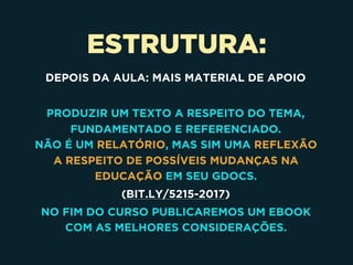 ESTRUTURA:
DEPOIS DA AULA: MAIS MATERIAL DE APOIO
PRODUZIR UM TEXTO A RESPEITO DO TEMA,
FUNDAMENTADO E REFERENCIADO. 
NÃO É UM RELATÓRIO, MAS SIM UMA REFLEXÃO
A RESPEITO DE POSSÍVEIS MUDANÇAS NA
EDUCAÇÃO EM SEU GDOCS.
(BIT.LY/5215-2017)
NO FIM DO CURSO PUBLICAREMOS UM EBOOK
COM AS MELHORES CONSIDERAÇÕES.
 