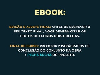 EBOOK:
EDIÇÃO E AJUSTE FINAL: ANTES DE ESCREVER O
SEU TEXTO FINAL, VOCÊ DEVERÁ CITAR OS
TEXTOS DE OUTROS DOIS COLEGAS.
FINAL DE CURSO: PRODUZIR 2 PARÁGRAFOS DE
CONCLUSÃO DO CONJUNTO DA OBRA 
+ PECHA KUCHA DO PROJETO.
 