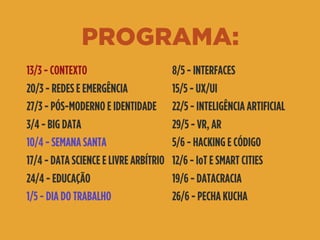 PROGRAMA:
13/3 - CONTEXTO
20/3 - REDES E EMERGÊNCIA
27/3 - PÓS-MODERNO E IDENTIDADE
3/4 - BIG DATA
10/4 - SEMANA SANTA
17/4 - DATA SCIENCE E LIVRE ARBÍTRIO
24/4 - EDUCAÇÃO
1/5 - DIA DO TRABALHO
8/5 - INTERFACES
15/5 - UX/UI
22/5 - INTELIGÊNCIA ARTIFICIAL
29/5 - VR, AR
5/6 - HACKING E CÓDIGO
12/6 - IoT E SMART CITIES
19/6 - DATACRACIA
26/6 - PECHA KUCHA
 