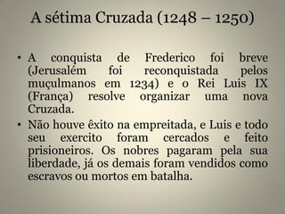 A sétima Cruzada (1248 – 1250)
• A conquista de Frederico foi breve
(Jerusalém foi reconquistada pelos
muçulmanos em 1234) e o Rei Luis IX
(França) resolve organizar uma nova
Cruzada.
• Não houve êxito na empreitada, e Luis e todo
seu exercito foram cercados e feito
prisioneiros. Os nobres pagaram pela sua
liberdade, já os demais foram vendidos como
escravos ou mortos em batalha.
 