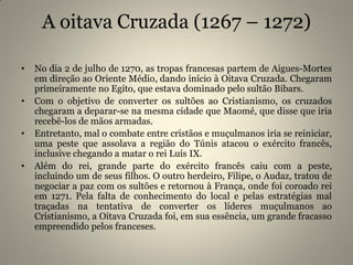 A oitava Cruzada (1267 – 1272)
• No dia 2 de julho de 1270, as tropas francesas partem de Aigues-Mortes
em direção ao Oriente Médio, dando início à Oitava Cruzada. Chegaram
primeiramente no Egito, que estava dominado pelo sultão Bibars.
• Com o objetivo de converter os sultões ao Cristianismo, os cruzados
chegaram a deparar-se na mesma cidade que Maomé, que disse que iria
recebê-los de mãos armadas.
• Entretanto, mal o combate entre cristãos e muçulmanos iria se reiniciar,
uma peste que assolava a região do Túnis atacou o exército francês,
inclusive chegando a matar o rei Luís IX.
• Além do rei, grande parte do exército francês caiu com a peste,
incluindo um de seus filhos. O outro herdeiro, Filipe, o Audaz, tratou de
negociar a paz com os sultões e retornou à França, onde foi coroado rei
em 1271. Pela falta de conhecimento do local e pelas estratégias mal
traçadas na tentativa de converter os líderes muçulmanos ao
Cristianismo, a Oitava Cruzada foi, em sua essência, um grande fracasso
empreendido pelos franceses.
 