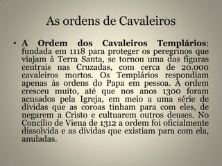 As ordens de Cavaleiros
• A Ordem dos Cavaleiros Templários:
fundada em 1118 para proteger os peregrinos que
viajam à Terra Santa, se tornou uma das figuras
centrais nas Cruzadas, com cerca de 20.000
cavaleiros mortos. Os Templários respondiam
apenas às ordens do Papa em pessoa. A ordem
cresceu muito, até que nos anos 1300 foram
acusados pela Igreja, em meio a uma série de
dívidas que as coroas tinham para com eles, de
negarem a Cristo e cultuarem outros deuses. No
Concílio de Viena de 1312 a ordem foi oficialmente
dissolvida e as dívidas que existiam para com ela,
anuladas.
 