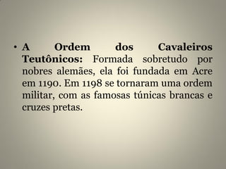 • A Ordem dos Cavaleiros
Teutônicos: Formada sobretudo por
nobres alemães, ela foi fundada em Acre
em 1190. Em 1198 se tornaram uma ordem
militar, com as famosas túnicas brancas e
cruzes pretas.
 