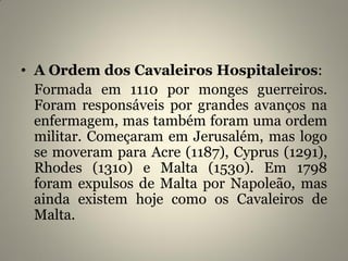 • A Ordem dos Cavaleiros Hospitaleiros:
Formada em 1110 por monges guerreiros.
Foram responsáveis por grandes avanços na
enfermagem, mas também foram uma ordem
militar. Começaram em Jerusalém, mas logo
se moveram para Acre (1187), Cyprus (1291),
Rhodes (1310) e Malta (1530). Em 1798
foram expulsos de Malta por Napoleão, mas
ainda existem hoje como os Cavaleiros de
Malta.
 