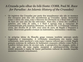 A Cruzada pelo olhar do Islã (fonte: COBB, Paul M. Race
for Paradise: An Islamic History of the Crusades)
• Os registros das Cruzadas por parte dos muçulmanos não são os mesmos
dos europeus pois eles não reconhecem as Cruzadas. Assim, momentos
como o início em 1095, com o Discurso de Clermont ou o final com a queda
de Acre em 1291 não são tão relevantes. Para eles, o início dos conflitos é
anterior, por volta de 1060, e o final é apenas com a conquista de
Constantinopla pelo Império Otomano, no século XV. a Civilização Islâmica
viveu, dos séculos IX ao XIV, seus anos de ouro, de Bagdá a Damasco a
Cairo. Houveram grandes avanços na matemática, astronomia e medicina.
• As próprias ideias da filosofia grego romana também estavam sendo
resgatadas e repensadas. A civilização muçulmana era maior, mais
urbanizada, mais saudável e com maior riqueza cultural que a cristã. Bagdá
possuía centenas de milhares de habitantes enquanto cidades como Paris e
Londres tinham cerca de 20.000 cada. A perspectiva dos ataques, então, é
de um povo de uma região marginal e subdesenvolvida (Europa
cristã) atacando a região de maior patrimônio cultural do mundo naquele
momento (mundo muçulmano).
 