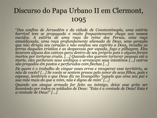 Discurso do Papa Urbano II em Clermont,
1095
“Dos confins de Jerusalém e da cidade de Constantinopla, uma estória
horrível tem se propagado e muito frequentemente chega aos nossos
ouvidos. A estória de uma raça do reino dos Persas, uma raça
amaldiçoada, uma raça profundamente alienada de Deus, uma geração
que não dirigiu seu coração e não confiou seu espírito a Deus, invadiu as
terras daqueles cristãos e as despovoou por espada, fogo e pilhagem. Eles
levaram alguns dos cativos para dentro de seu próprio país e alguns foram
mortos por torturas cruéis. […] Quando eles querem torturar pessoas até a
morte, eles perfuram seus umbigos e arrancam seus intestinos […] outros
são pregados em postos e perfurados com flechas […]
De quem é o trabalho de vingar esses erros e recuperar esse território, se
não de vocês? […] Se vocês se sentem presos pelo amor de seus filhos, pais e
esposas, lembrem o que Deus diz no Evangelho “aquele que ama seu pai e
sua mãe mais do que a mim, não é digno de mim” […]
Quando um ataque armado for feito ao inimigo, deixe esse grito ser
levantado por todos os soldados de Deus: “Esta é a vontade de Deus! Esta é
a vontade de Deus!” […]
 