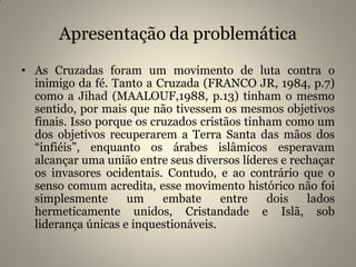 Apresentação da problemática
• As Cruzadas foram um movimento de luta contra o
inimigo da fé. Tanto a Cruzada (FRANCO JR, 1984, p.7)
como a Jihad (MAALOUF,1988, p.13) tinham o mesmo
sentido, por mais que não tivessem os mesmos objetivos
finais. Isso porque os cruzados cristãos tinham como um
dos objetivos recuperarem a Terra Santa das mãos dos
“infiéis”, enquanto os árabes islâmicos esperavam
alcançar uma união entre seus diversos líderes e rechaçar
os invasores ocidentais. Contudo, e ao contrário que o
senso comum acredita, esse movimento histórico não foi
simplesmente um embate entre dois lados
hermeticamente unidos, Cristandade e Islã, sob
liderança únicas e inquestionáveis.
 