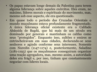 • Os papas estavam longe demais da Palestina para terem
alguma liderança sobre aqueles exércitos. Eles eram, no
máximo, líderes morais e espirituais do movimento, mas,
mesmo sob esse aspecto, ele era questionado.
• Em quase todo o período das Cruzadas Orientais o
mundo muçulmano estava profundamente fragmentado.
A única liderança oficial existente era o Califado
Abássida de Bagdá, que há mais de um século era
dominado por generais e mantinham os califas como
seus “protegidos”. Enquanto isso, sultões e emires se
entrincheiravam em suas cidades, declarando-se seus
senhores e agindo conforme seus interesses. Somente
com Nuredin (1147-1174) e, posteriormente, Saladino
(1181-1193) que os muçulmanos conseguiram organizar
uma reação agregadora, mas, mesmo assim, a autoridade
deles era frágil e, por isso, tinham que constantemente
negociar com líderes locais.
 