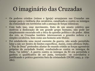 O imaginário das Cruzadas
• Os poderes cristãos (reinos e Igreja) arranjaram nas Cruzadas um
escape para a violência dos cavaleiros, canalizado-a contra os inimigos
da cristandade em territórios sob a ameaça de forças islâmicas;
• Com tudo isso, esse movimento, fruto de um anseio coletivo que
motivou a deslocação de um grande grupo humano, não pode ser
simplesmente encarado sob a ótica da questão política e do poder. Além
dos reis, as Cruzadas também interessavam a grandes nobres e a
simples cavaleiros, bem como aos homens sem títulos;
• Foi estabelecida uma moral coerente da guerra, não sendo permitido
lutar a não ser dentro de limites específicos. Assim, como afirmou Duby,
a “Paz de Deus” pretendeu afastar do mundo cristão as forças agressivas
próprias da sociedade feudal, conduzindo-as contra os inimigos de
Deus, “os infiéis”. A guerra contra os inimigos da Fé era permitida e
ganhou o qualificativo de ser justa, tornando- -se convidativa e
justificando a prática guerreira fora da cristandade (DUBY,1993, p. 179-
180).
 